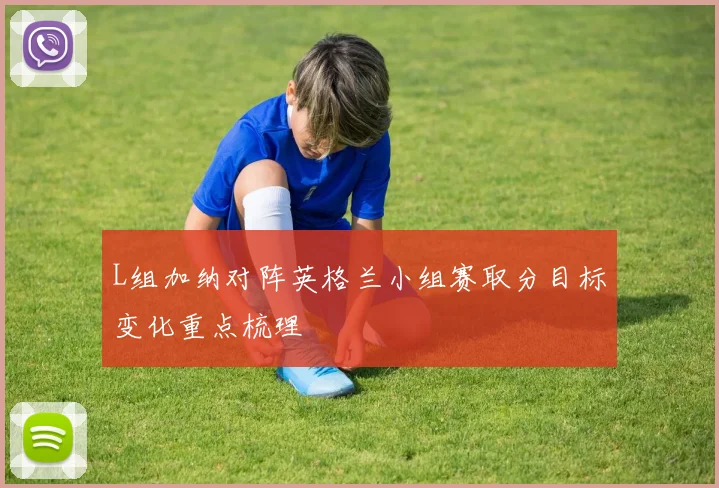 L组加纳对阵英格兰小组赛取分目标变化重点梳理