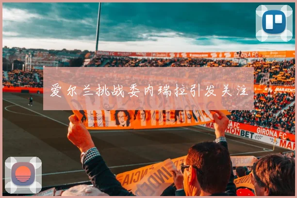 爱尔兰挑战委内瑞拉引发关注
