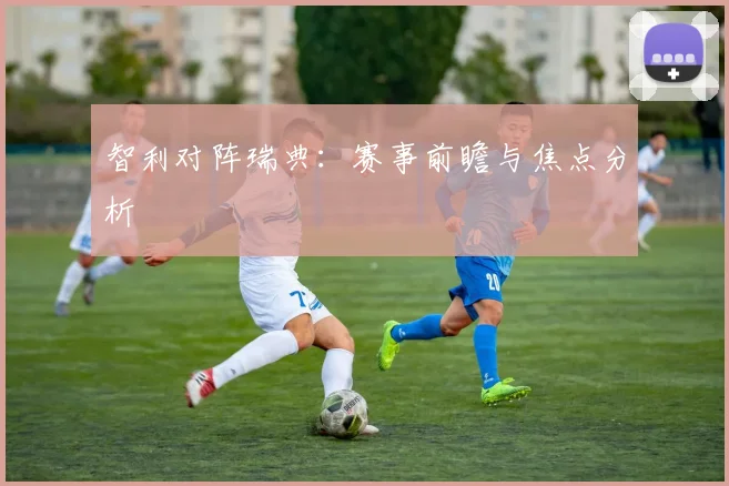 智利对阵瑞典：赛事前瞻与焦点分析