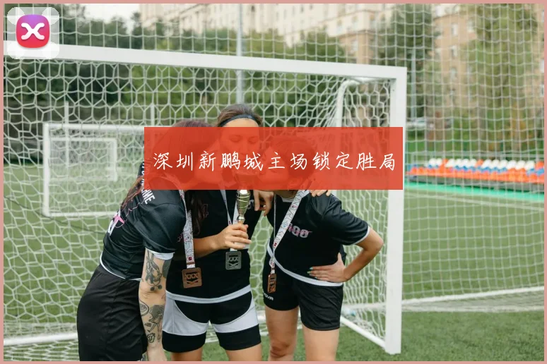 深圳新鹏城主场锁定胜局