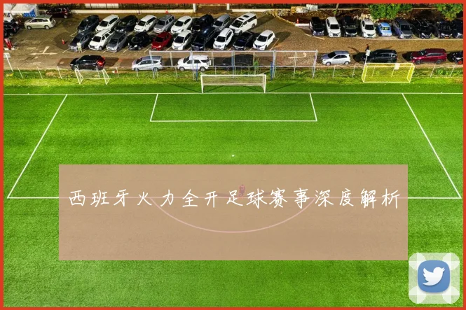 西班牙火力全开足球赛事深度解析