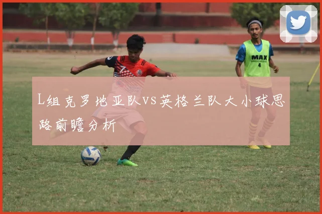 L组克罗地亚队vs英格兰队大小球思路前瞻分析