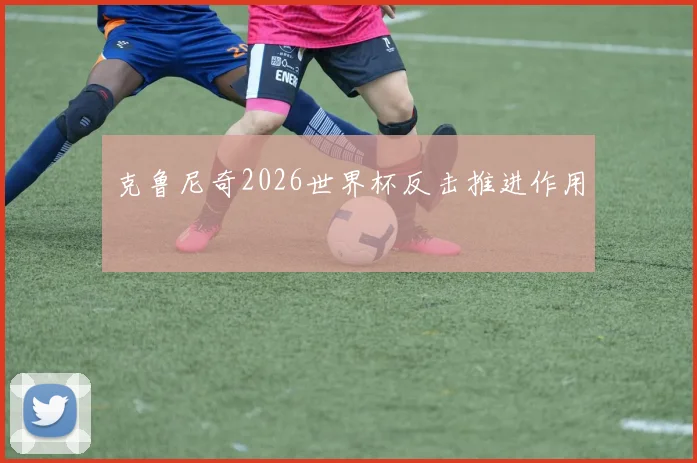 克鲁尼奇2026世界杯反击推进作用