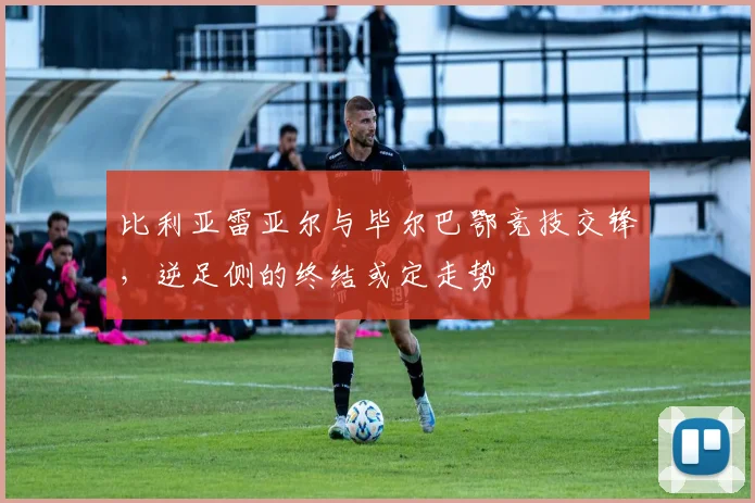 比利亚雷亚尔与毕尔巴鄂竞技交锋,逆足侧的终结或定走势