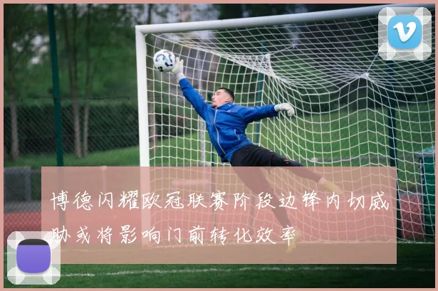 博德闪耀欧冠联赛阶段边锋内切威胁或将影响门前转化效率