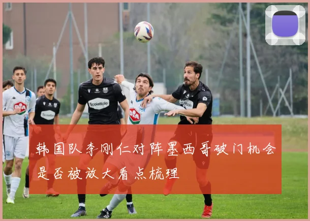 韩国队李刚仁对阵墨西哥破门机会是否被放大看点梳理