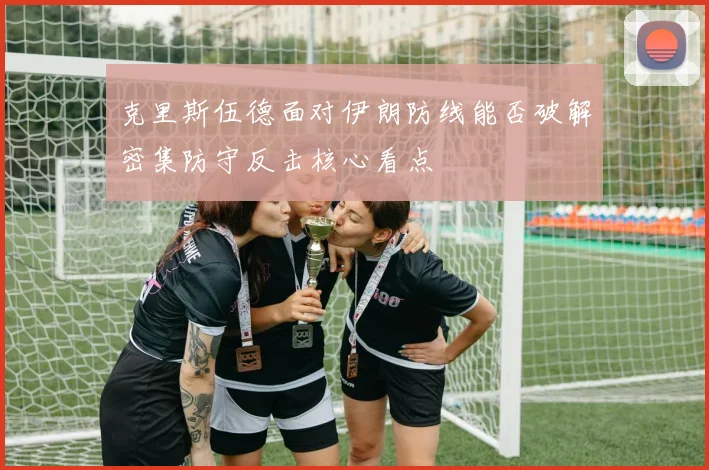 克里斯伍德面对伊朗防线能否破解密集防守反击核心看点