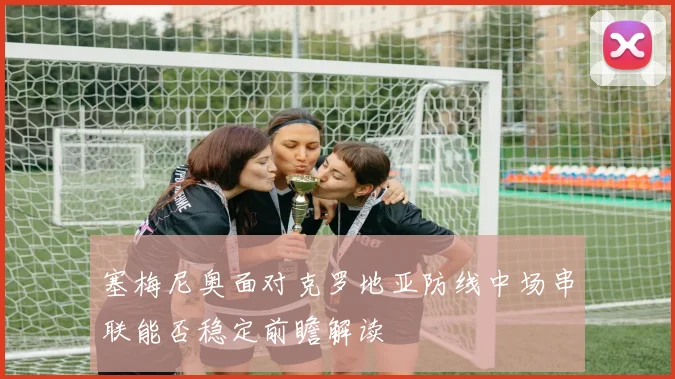 塞梅尼奥面对克罗地亚防线中场串联能否稳定前瞻解读