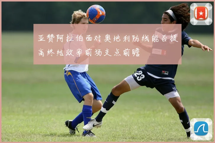 亚赞阿拉伯面对奥地利防线能否提高终结效率前场支点前瞻