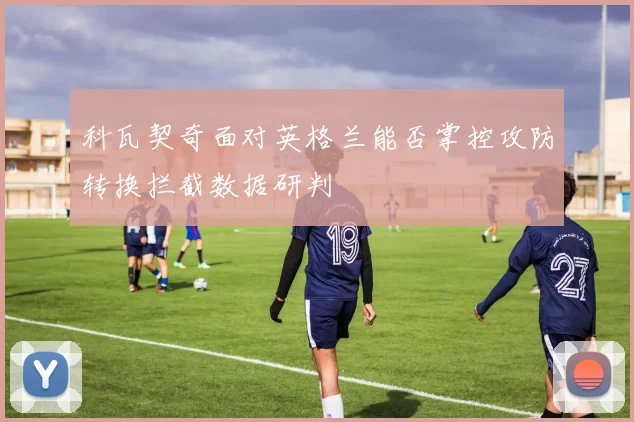 科瓦契奇面对英格兰能否掌控攻防转换拦截数据研判