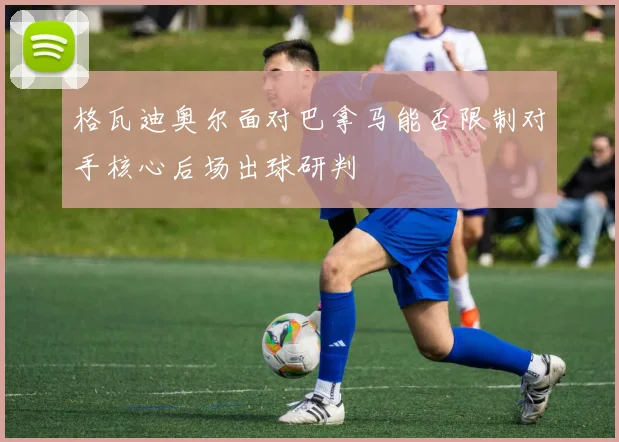 格瓦迪奥尔面对巴拿马能否限制对手核心后场出球研判