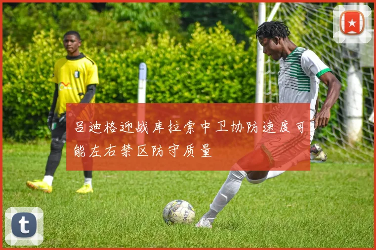 吕迪格迎战库拉索中卫协防速度可能左右禁区防守质量