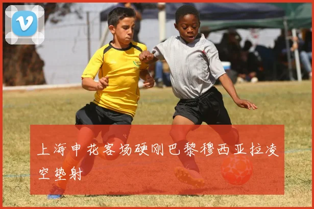 上海申花客场硬刚巴黎穆西亚拉凌空垫射
