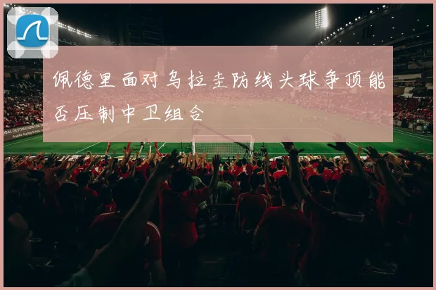 佩德里面对乌拉圭防线头球争顶能否压制中卫组合
