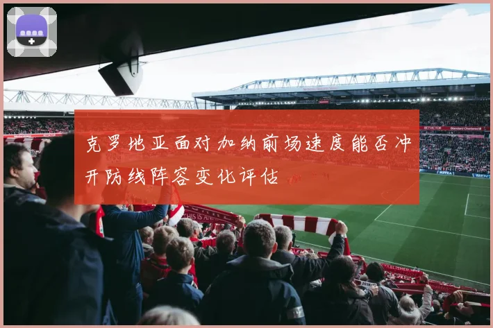 克罗地亚面对加纳前场速度能否冲开防线阵容变化评估