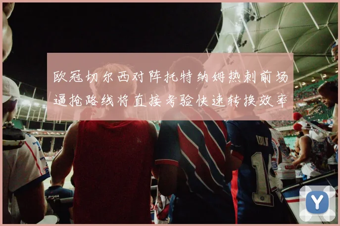 欧冠切尔西对阵托特纳姆热刺前场逼抢路线将直接考验快速转换效率