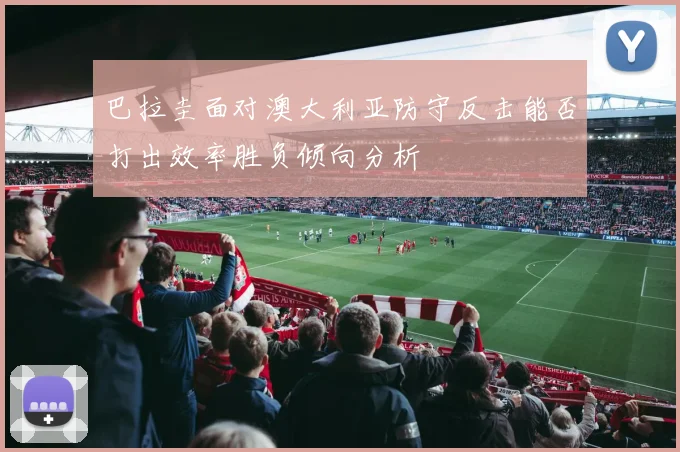 巴拉圭面对澳大利亚防守反击能否打出效率胜负倾向分析