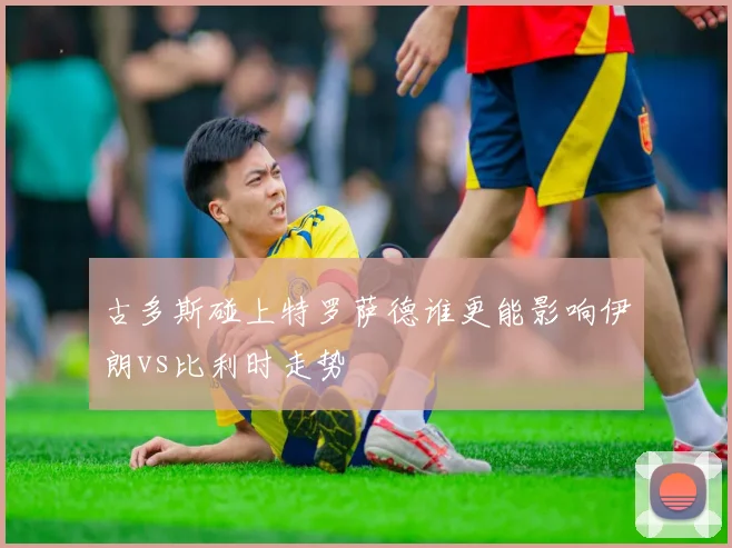 古多斯碰上特罗萨德谁更能影响伊朗vs比利时走势