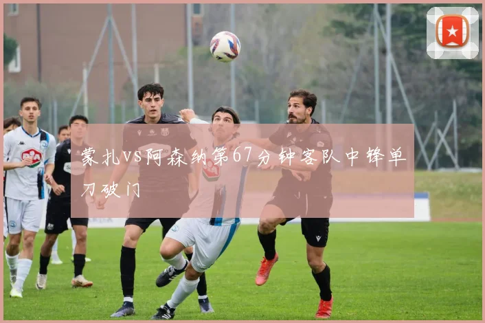 蒙扎vs阿森纳第67分钟客队中锋单刀破门