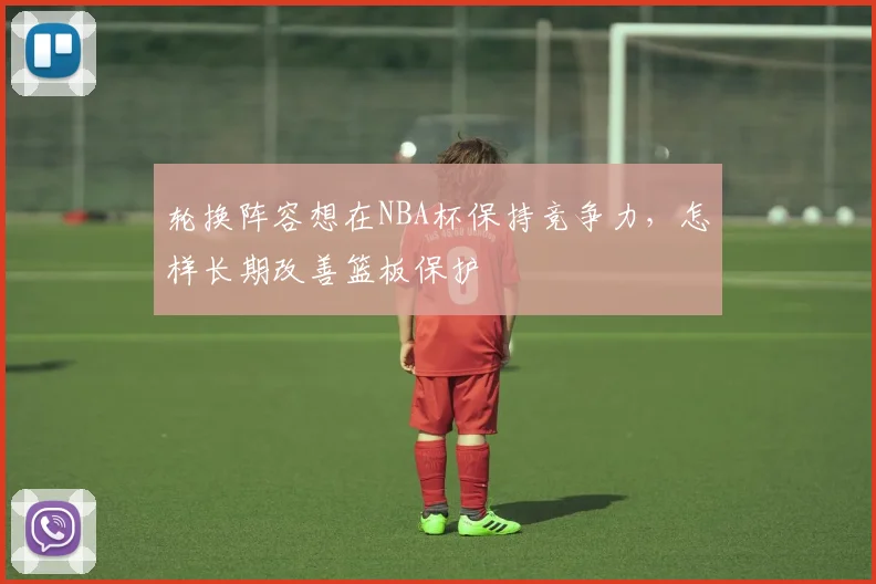 轮换阵容想在NBA杯保持竞争力，怎样长期改善篮板保护
