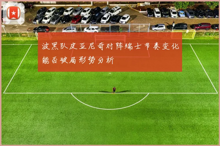 波黑队皮亚尼奇对阵瑞士节奏变化能否破局形势分析