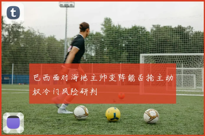 巴西面对海地主帅变阵能否抢主动权冷门风险研判